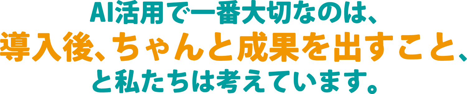 AI活用で一番大切なのは、導入後、ちゃんと成果を出すこと、と私たちは考えています。